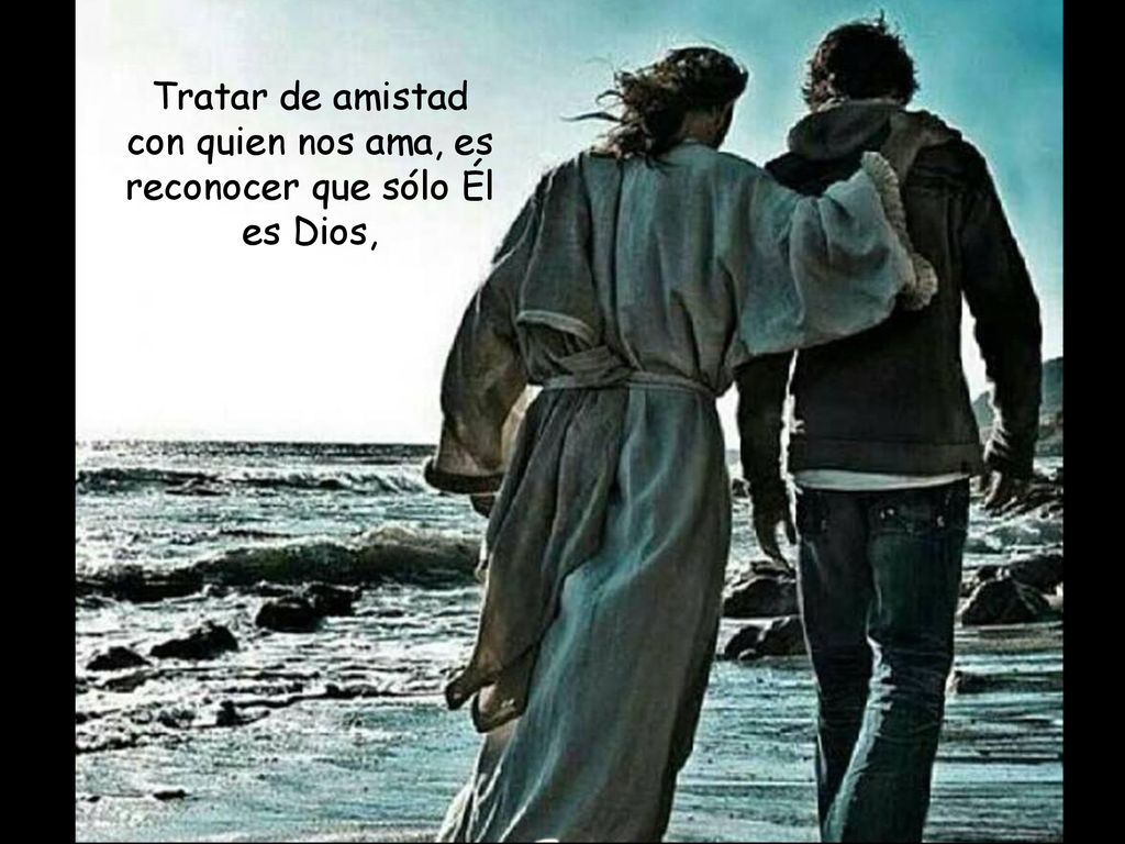 Tratar de amistad con quien nos ama, es reconocer que sólo Él es Dios,
