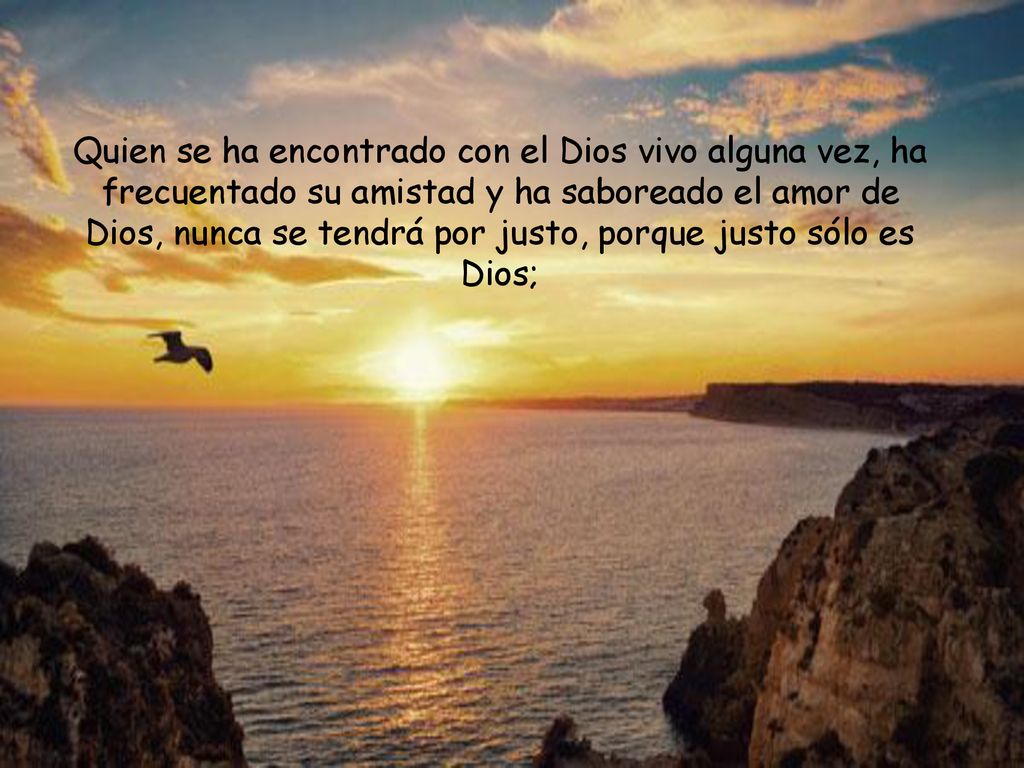 Quien se ha encontrado con el Dios vivo alguna vez, ha frecuentado su amistad y ha saboreado el amor de Dios, nunca se tendrá por justo, porque justo sólo es Dios;