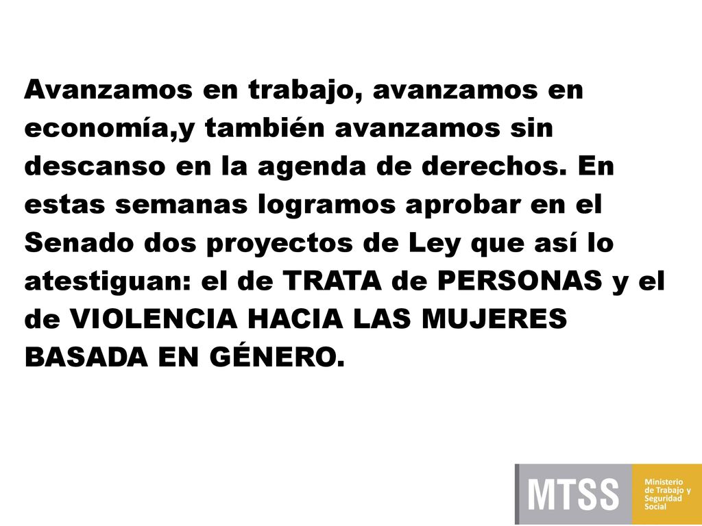 Avanzamos en trabajo, avanzamos en economía,y también avanzamos sin descanso en la agenda de derechos. En estas semanas logramos aprobar en el Senado dos proyectos de Ley que así lo atestiguan: el de TRATA de PERSONAS y el de VIOLENCIA HACIA LAS MUJERES BASADA EN GÉNERO.
