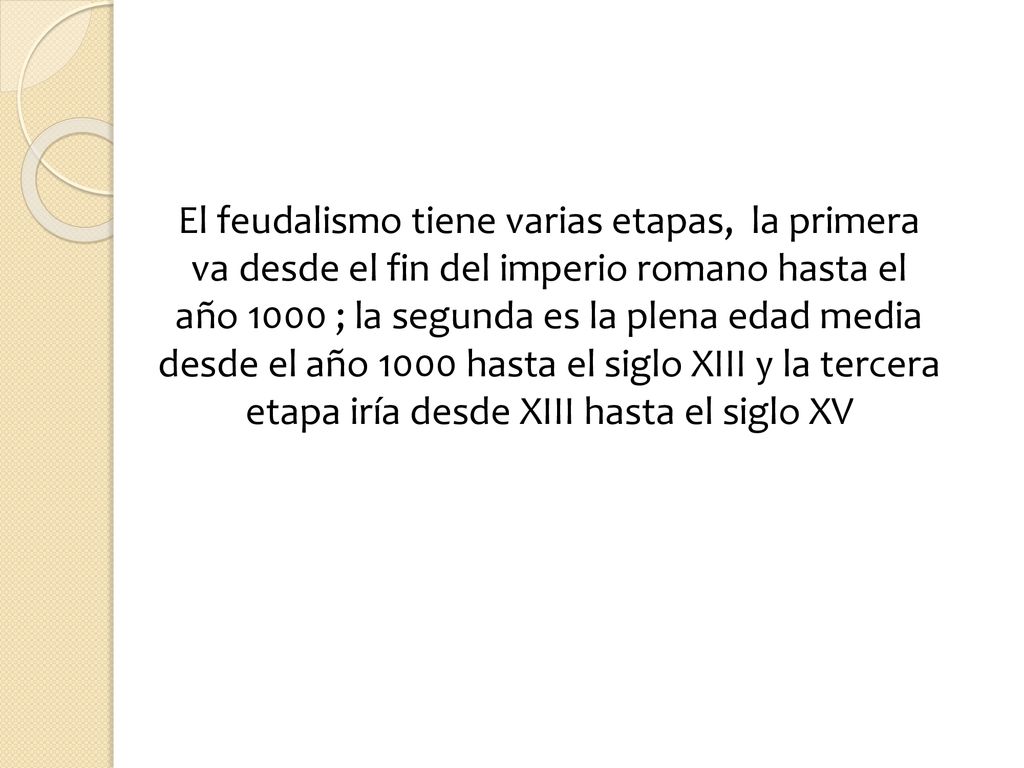 El feudalismo tiene varias etapas, la primera va desde el fin del imperio romano hasta el año 1000 ; la segunda es la plena edad media desde el año 1000 hasta el siglo XIII y la tercera etapa iría desde XIII hasta el siglo XV