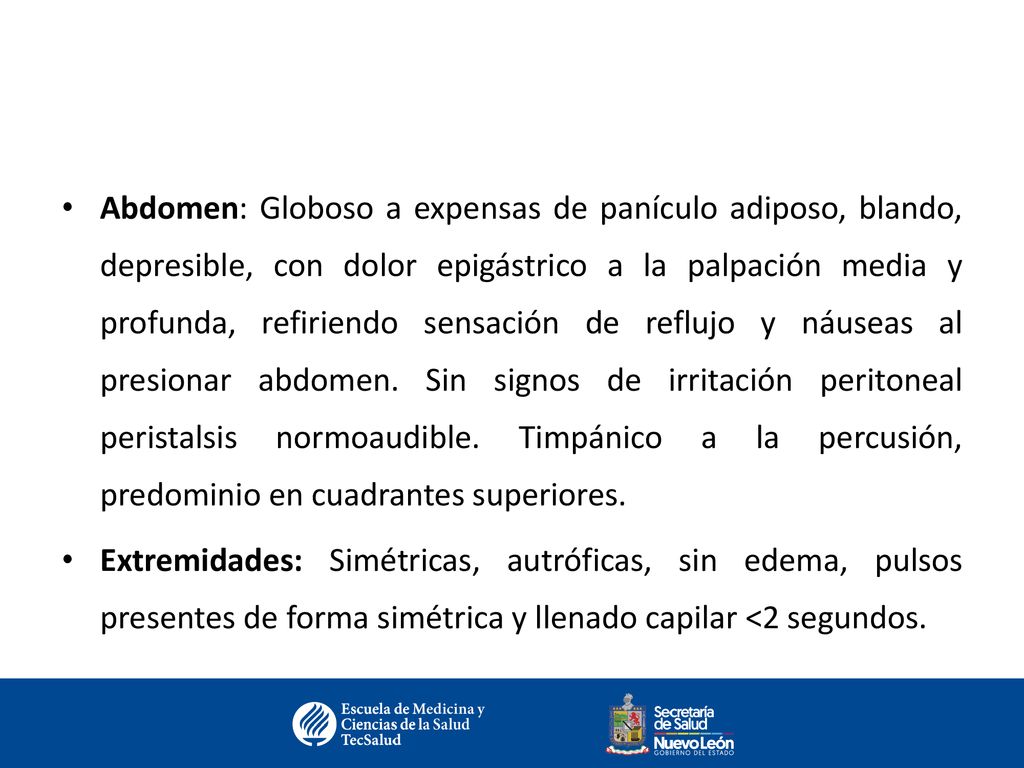 Abdomen: Globoso a expensas de panículo adiposo, blando, depresible, con dolor epigástrico a la palpación media y profunda, refiriendo sensación de reflujo y náuseas al presionar abdomen. Sin signos de irritación peritoneal peristalsis normoaudible. Timpánico a la percusión, predominio en cuadrantes superiores.