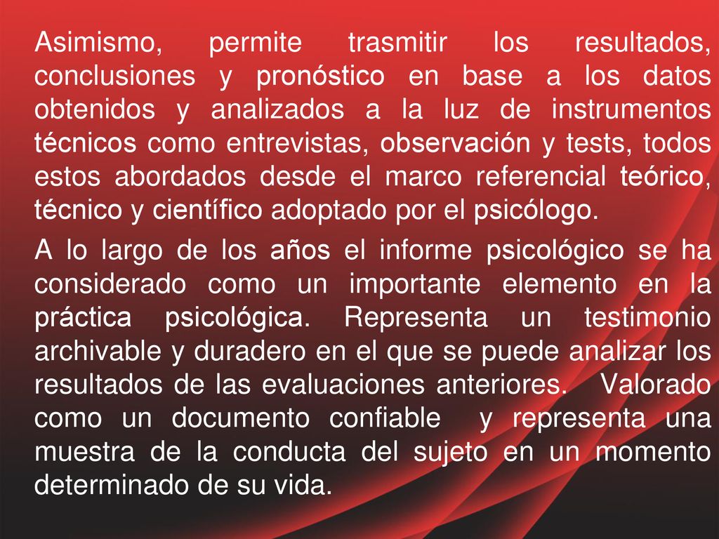 Asimismo, permite trasmitir los resultados, conclusiones y pronóstico en base a los datos obtenidos y analizados a la luz de instrumentos técnicos como entrevistas, observación y tests, todos estos abordados desde el marco referencial teórico, técnico y científico adoptado por el psicólogo.