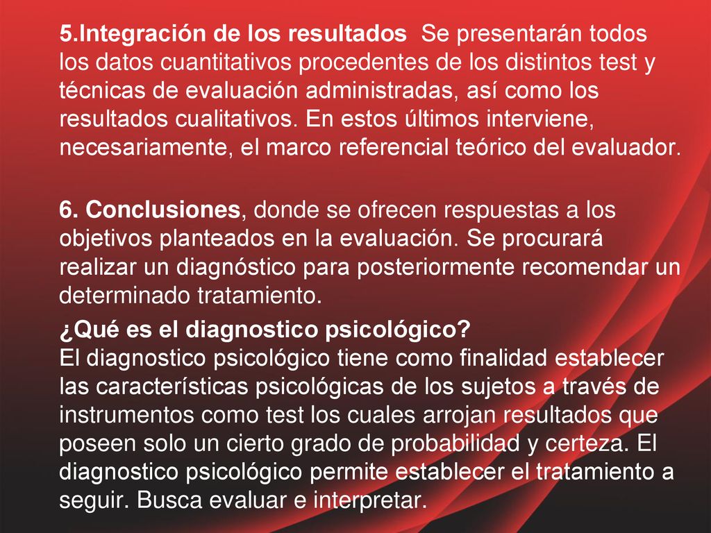 5.Integración de los resultados Se presentarán todos los datos cuantitativos procedentes de los distintos test y técnicas de evaluación administradas, así como los resultados cualitativos. En estos últimos interviene, necesariamente, el marco referencial teórico del evaluador.