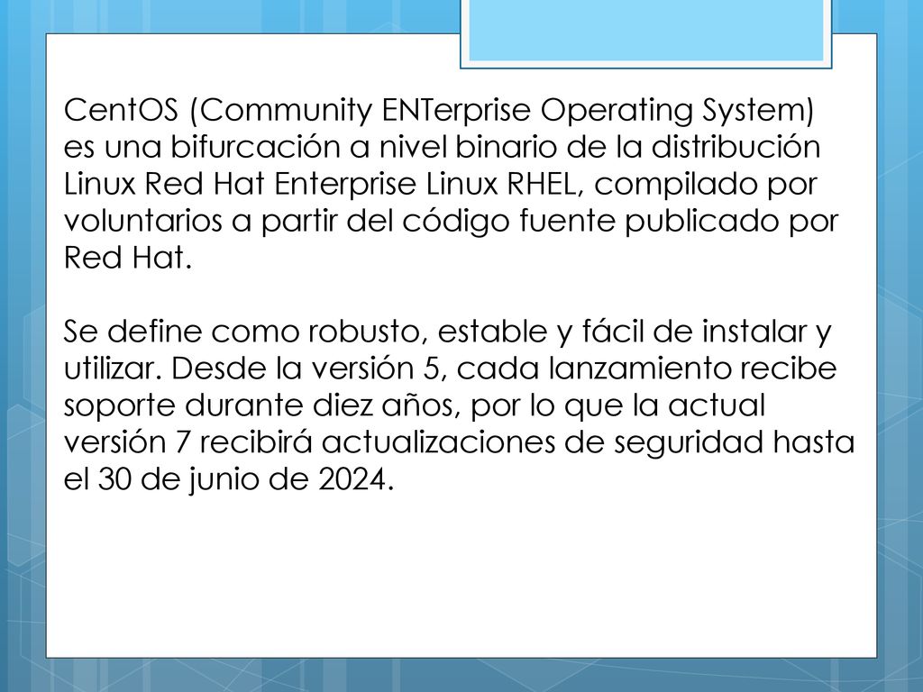 CentOS (Community ENTerprise Operating System) es una bifurcación a nivel binario de la distribución Linux Red Hat Enterprise Linux RHEL, compilado por voluntarios a partir del código fuente publicado por Red Hat.