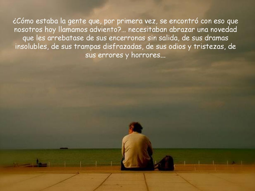 ¿Cómo estaba la gente que, por primera vez, se encontró con eso que nosotros hoy llamamos adviento … necesitaban abrazar una novedad que les arrebatase de sus encerronas sin salida, de sus dramas insolubles, de sus trampas disfrazadas, de sus odios y tristezas, de sus errores y horrores...