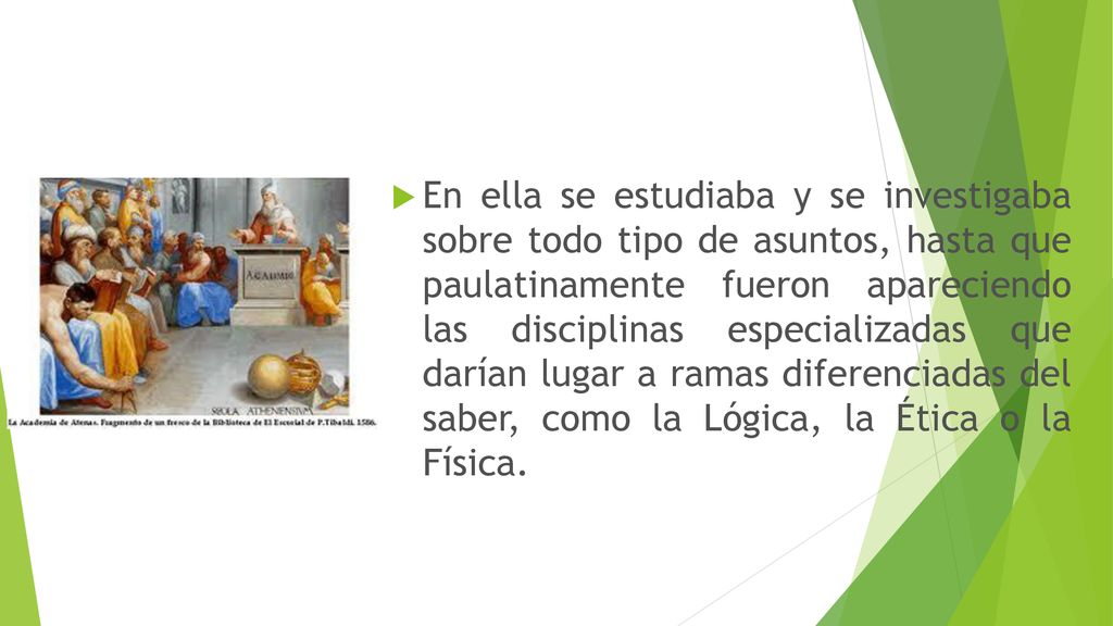 En ella se estudiaba y se investigaba sobre todo tipo de asuntos, hasta que paulatinamente fueron apareciendo las disciplinas especializadas que darían lugar a ramas diferenciadas del saber, como la Lógica, la Ética o la Física.