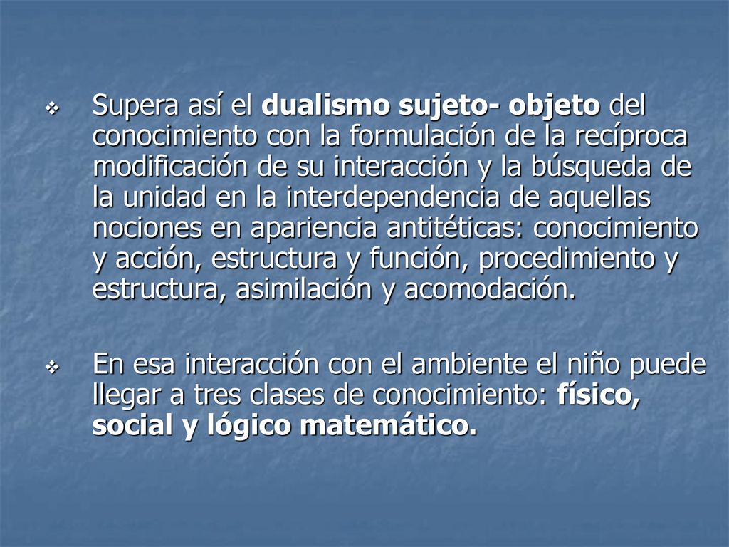 Supera así el dualismo sujeto- objeto del conocimiento con la formulación de la recíproca modificación de su interacción y la búsqueda de la unidad en la interdependencia de aquellas nociones en apariencia antitéticas: conocimiento y acción, estructura y función, procedimiento y estructura, asimilación y acomodación.