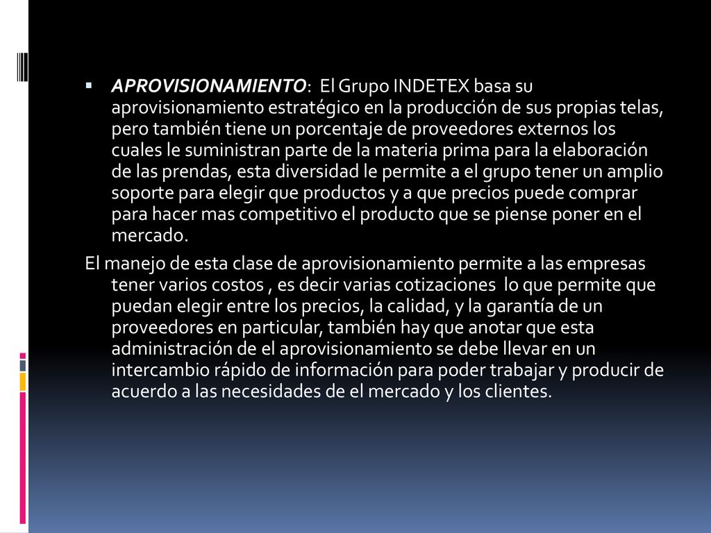 APROVISIONAMIENTO: El Grupo INDETEX basa su aprovisionamiento estratégico en la producción de sus propias telas, pero también tiene un porcentaje de proveedores externos los cuales le suministran parte de la materia prima para la elaboración de las prendas, esta diversidad le permite a el grupo tener un amplio soporte para elegir que productos y a que precios puede comprar para hacer mas competitivo el producto que se piense poner en el mercado.