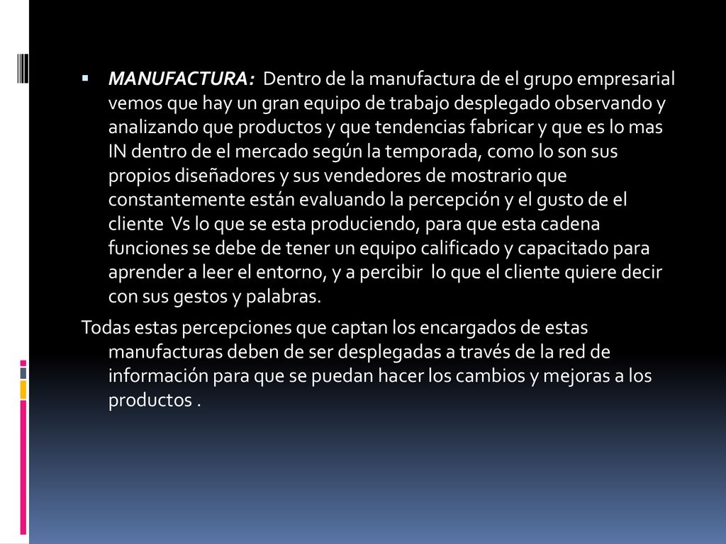 MANUFACTURA: Dentro de la manufactura de el grupo empresarial vemos que hay un gran equipo de trabajo desplegado observando y analizando que productos y que tendencias fabricar y que es lo mas IN dentro de el mercado según la temporada, como lo son sus propios diseñadores y sus vendedores de mostrario que constantemente están evaluando la percepción y el gusto de el cliente Vs lo que se esta produciendo, para que esta cadena funciones se debe de tener un equipo calificado y capacitado para aprender a leer el entorno, y a percibir lo que el cliente quiere decir con sus gestos y palabras.