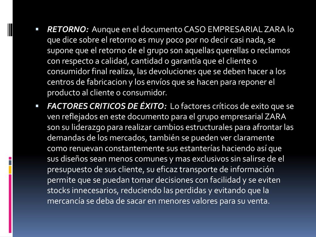 RETORNO: Aunque en el documento CASO EMPRESARIAL ZARA lo que dice sobre el retorno es muy poco por no decir casi nada, se supone que el retorno de el grupo son aquellas querellas o reclamos con respecto a calidad, cantidad o garantía que el cliente o consumidor final realiza, las devoluciones que se deben hacer a los centros de fabricacion y los envíos que se hacen para reponer el producto al cliente o consumidor.