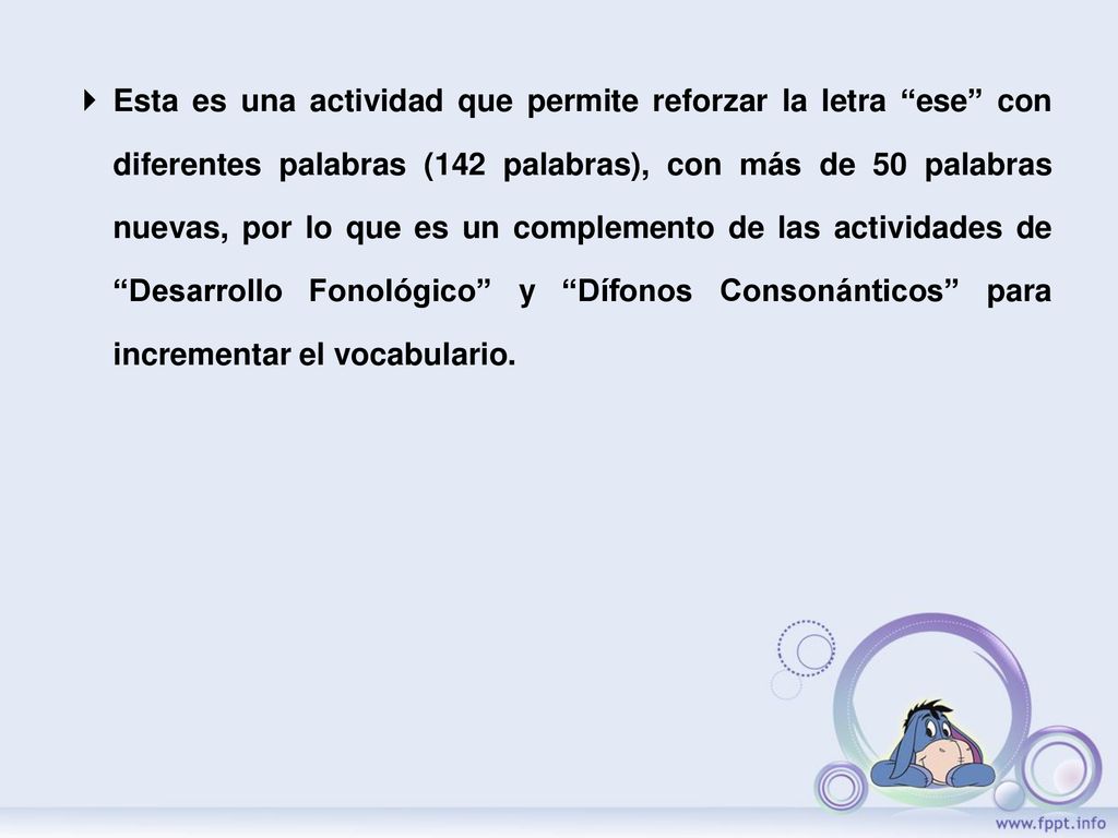 Esta es una actividad que permite reforzar la letra ese con diferentes palabras (142 palabras), con más de 50 palabras nuevas, por lo que es un complemento de las actividades de Desarrollo Fonológico y Dífonos Consonánticos para incrementar el vocabulario.