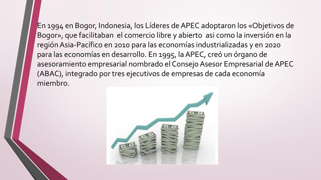 En 1994 en Bogor, Indonesia, los Líderes de APEC adoptaron los «Objetivos de Bogor», que facilitaban el comercio libre y abierto asi como la inversión en la región Asia-Pacífico en 2010 para las economías industrializadas y en 2020 para las economías en desarrollo.