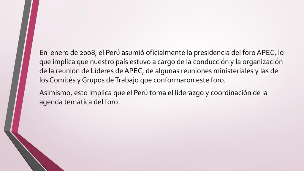 En enero de 2008, el Perú asumió oficialmente la presidencia del foro APEC, lo que implica que nuestro país estuvo a cargo de la conducción y la organización de la reunión de Líderes de APEC, de algunas reuniones ministeriales y las de los Comités y Grupos de Trabajo que conformaron este foro.
