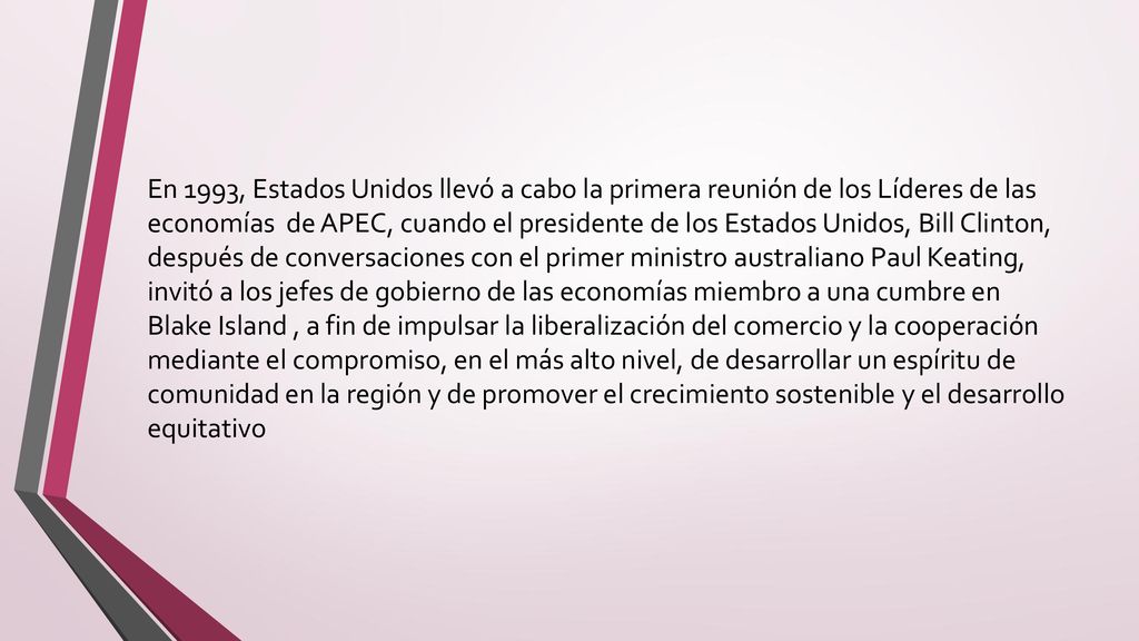 En 1993, Estados Unidos llevó a cabo la primera reunión de los Líderes de las economías de APEC, cuando el presidente de los Estados Unidos, Bill Clinton, después de conversaciones con el primer ministro australiano Paul Keating, invitó a los jefes de gobierno de las economías miembro a una cumbre en Blake Island , a fin de impulsar la liberalización del comercio y la cooperación mediante el compromiso, en el más alto nivel, de desarrollar un espíritu de comunidad en la región y de promover el crecimiento sostenible y el desarrollo equitativo