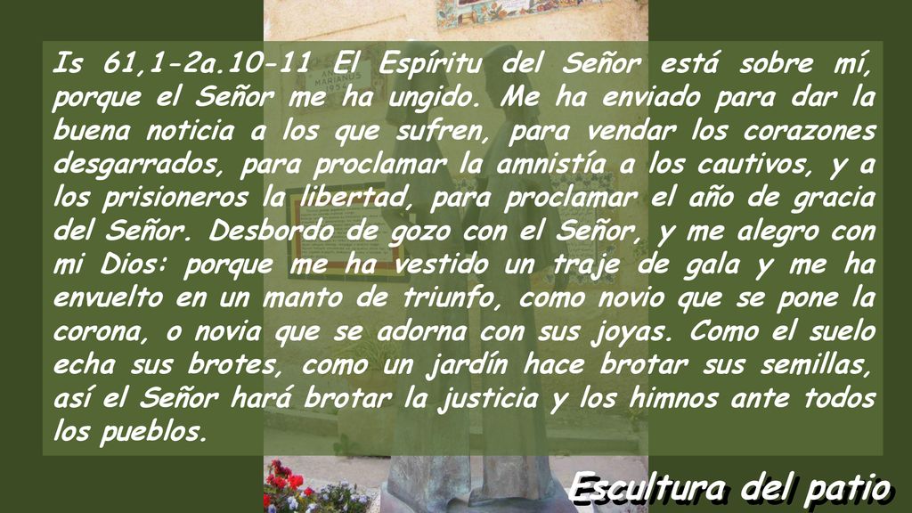 Is 61,1-2a El Espíritu del Señor está sobre mí, porque el Señor me ha ungido. Me ha enviado para dar la buena noticia a los que sufren, para vendar los corazones desgarrados, para proclamar la amnistía a los cautivos, y a los prisioneros la libertad, para proclamar el año de gracia del Señor. Desbordo de gozo con el Señor, y me alegro con mi Dios: porque me ha vestido un traje de gala y me ha envuelto en un manto de triunfo, como novio que se pone la corona, o novia que se adorna con sus joyas. Como el suelo echa sus brotes, como un jardín hace brotar sus semillas, así el Señor hará brotar la justicia y los himnos ante todos los pueblos.