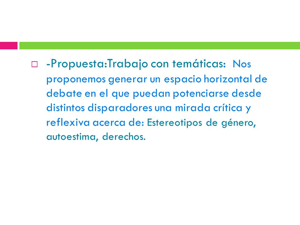 -Propuesta:Trabajo con temáticas: Nos proponemos generar un espacio horizontal de debate en el que puedan potenciarse desde distintos disparadores una mirada crítica y reflexiva acerca de: Estereotipos de género, autoestima, derechos.