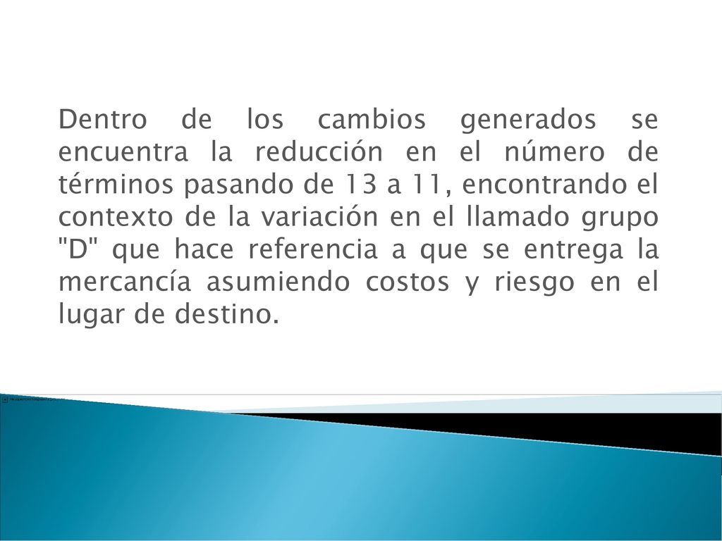 Dentro de los cambios generados se encuentra la reducción en el número de términos pasando de 13 a 11, encontrando el contexto de la variación en el llamado grupo D que hace referencia a que se entrega la mercancía asumiendo costos y riesgo en el lugar de destino.
