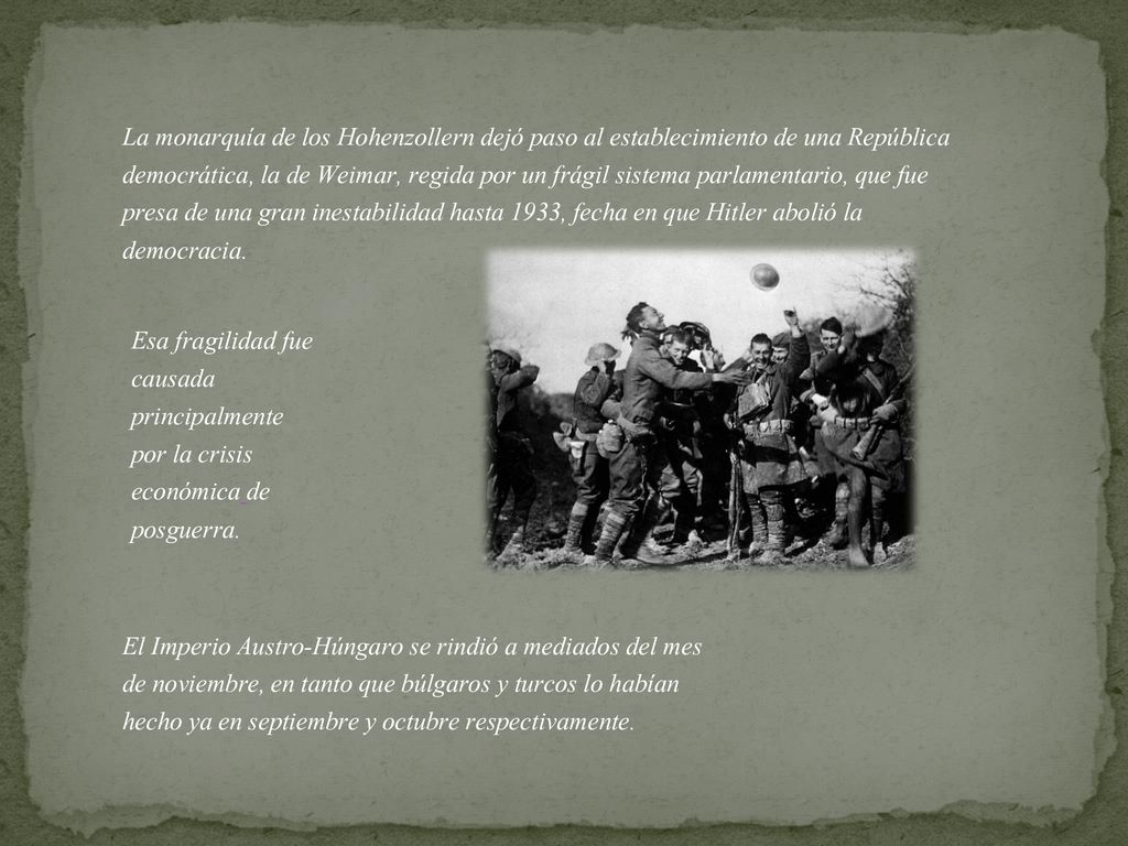 La monarquía de los Hohenzollern dejó paso al establecimiento de una República democrática, la de Weimar, regida por un frágil sistema parlamentario, que fue presa de una gran inestabilidad hasta 1933, fecha en que Hitler abolió la democracia.