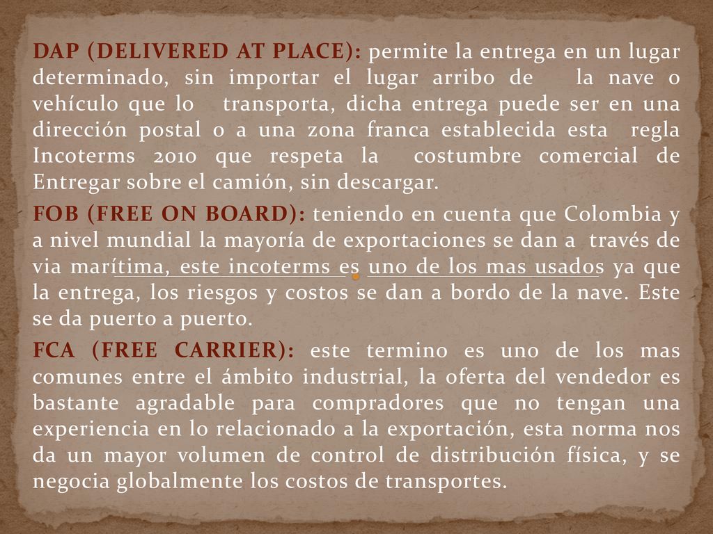 DAP (DELIVERED AT PLACE): permite la entrega en un lugar determinado, sin importar el lugar arribo de la nave o vehículo que lo transporta, dicha entrega puede ser en una dirección postal o a una zona franca establecida esta regla Incoterms 2010 que respeta la costumbre comercial de Entregar sobre el camión, sin descargar.