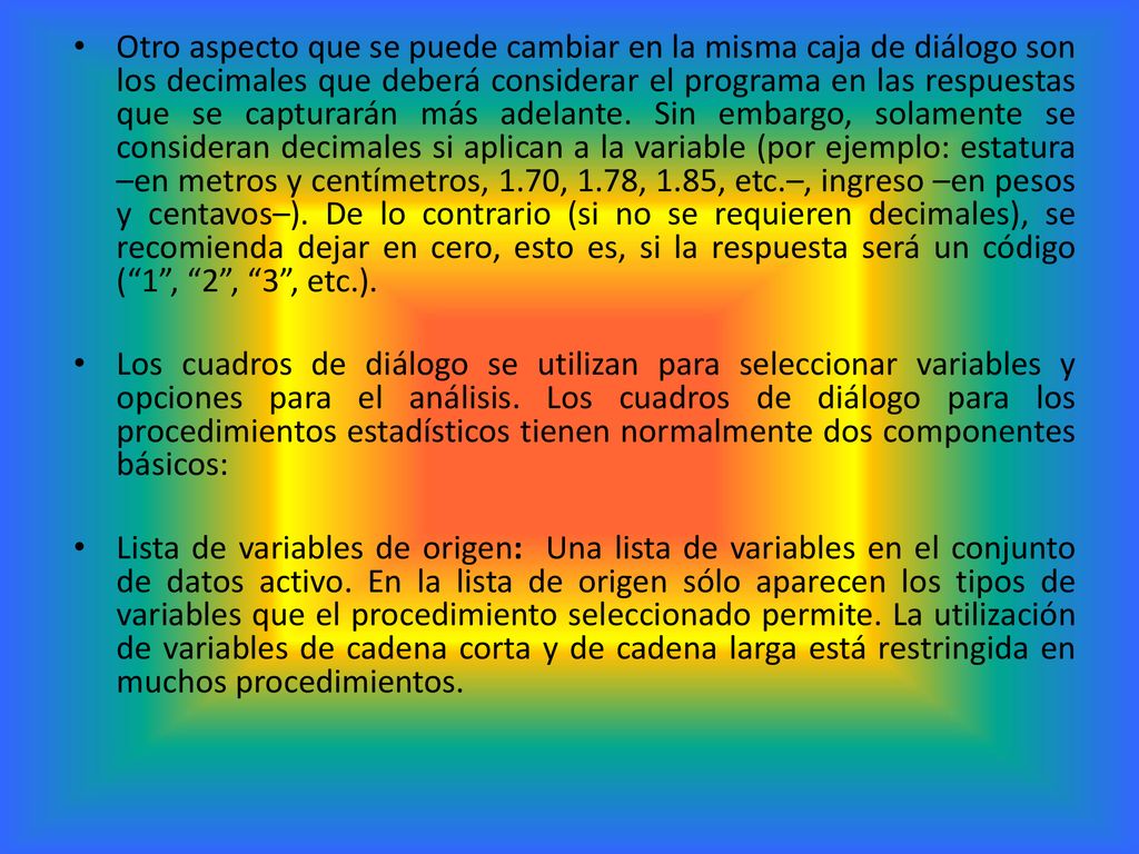 Otro aspecto que se puede cambiar en la misma caja de diálogo son los decimales que deberá considerar el programa en las respuestas que se capturarán más adelante. Sin embargo, solamente se consideran decimales si aplican a la variable (por ejemplo: estatura –en metros y centímetros, 1.70, 1.78, 1.85, etc.–, ingreso –en pesos y centavos–). De lo contrario (si no se requieren decimales), se recomienda dejar en cero, esto es, si la respuesta será un código ( 1 , 2 , 3 , etc.).