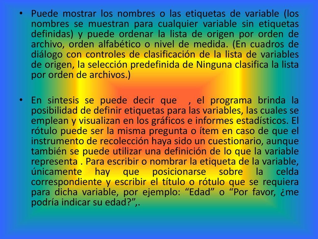 Puede mostrar los nombres o las etiquetas de variable (los nombres se muestran para cualquier variable sin etiquetas definidas) y puede ordenar la lista de origen por orden de archivo, orden alfabético o nivel de medida. (En cuadros de diálogo con controles de clasificación de la lista de variables de origen, la selección predefinida de Ninguna clasifica la lista por orden de archivos.)