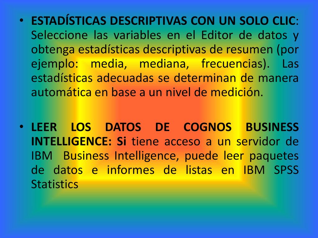 ESTADÍSTICAS DESCRIPTIVAS CON UN SOLO CLIC: Seleccione las variables en el Editor de datos y obtenga estadísticas descriptivas de resumen (por ejemplo: media, mediana, frecuencias). Las estadísticas adecuadas se determinan de manera automática en base a un nivel de medición.