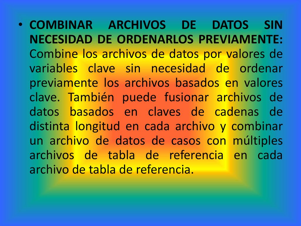 COMBINAR ARCHIVOS DE DATOS SIN NECESIDAD DE ORDENARLOS PREVIAMENTE: Combine los archivos de datos por valores de variables clave sin necesidad de ordenar previamente los archivos basados en valores clave. También puede fusionar archivos de datos basados en claves de cadenas de distinta longitud en cada archivo y combinar un archivo de datos de casos con múltiples archivos de tabla de referencia en cada archivo de tabla de referencia.