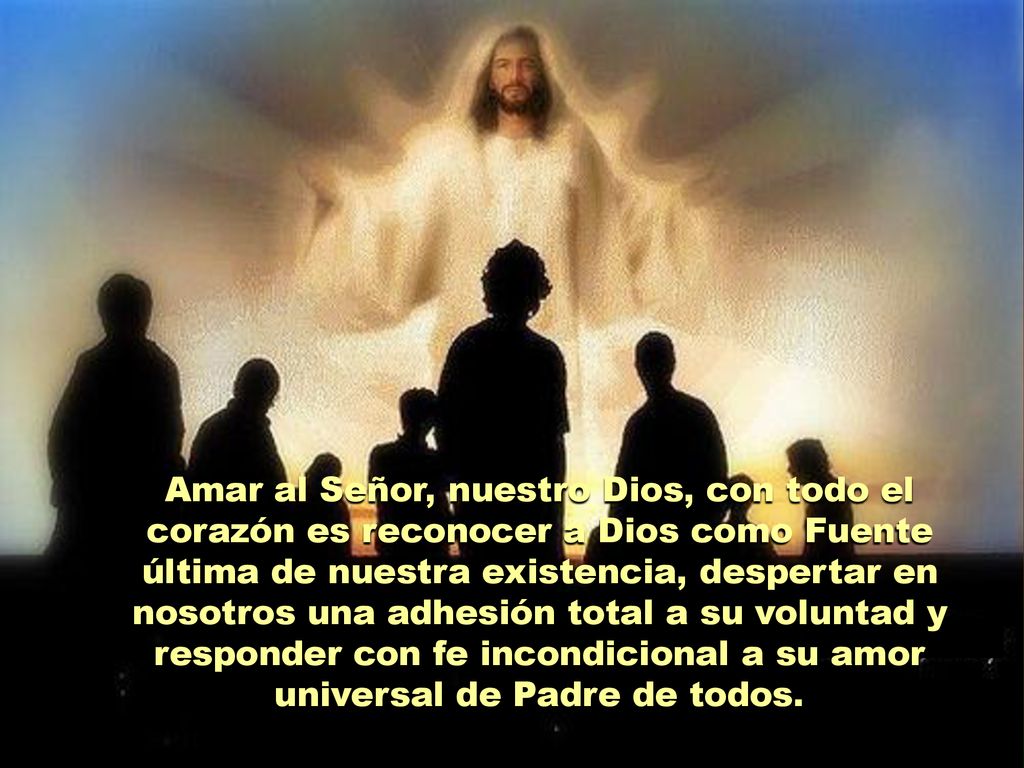 Amar al Señor, nuestro Dios, con todo el corazón es reconocer a Dios como Fuente última de nuestra existencia, despertar en nosotros una adhesión total a su voluntad y responder con fe incondicional a su amor universal de Padre de todos.