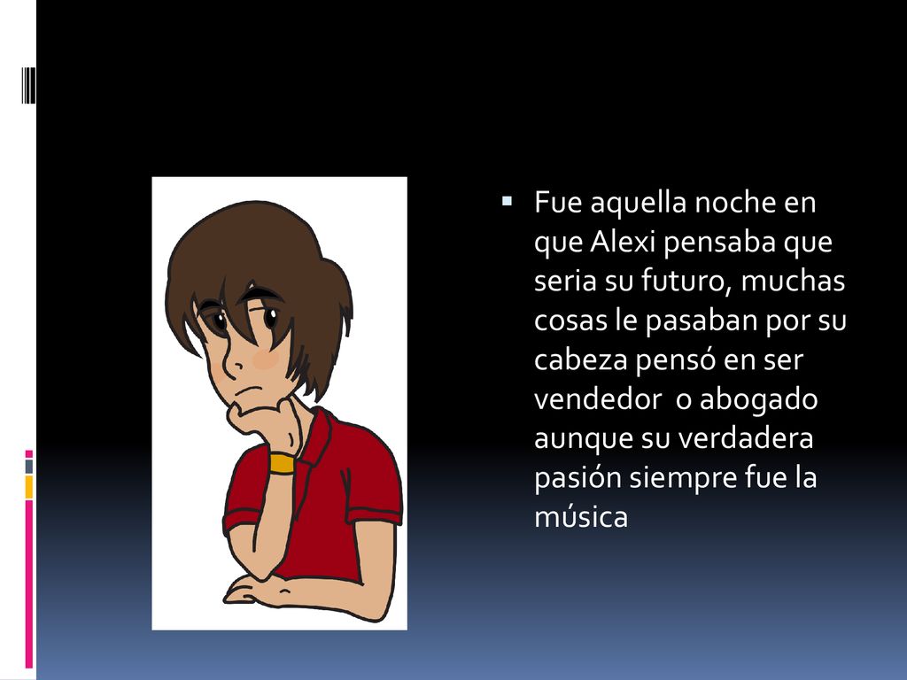 Fue aquella noche en que Alexi pensaba que seria su futuro, muchas cosas le pasaban por su cabeza pensó en ser vendedor o abogado aunque su verdadera pasión siempre fue la música