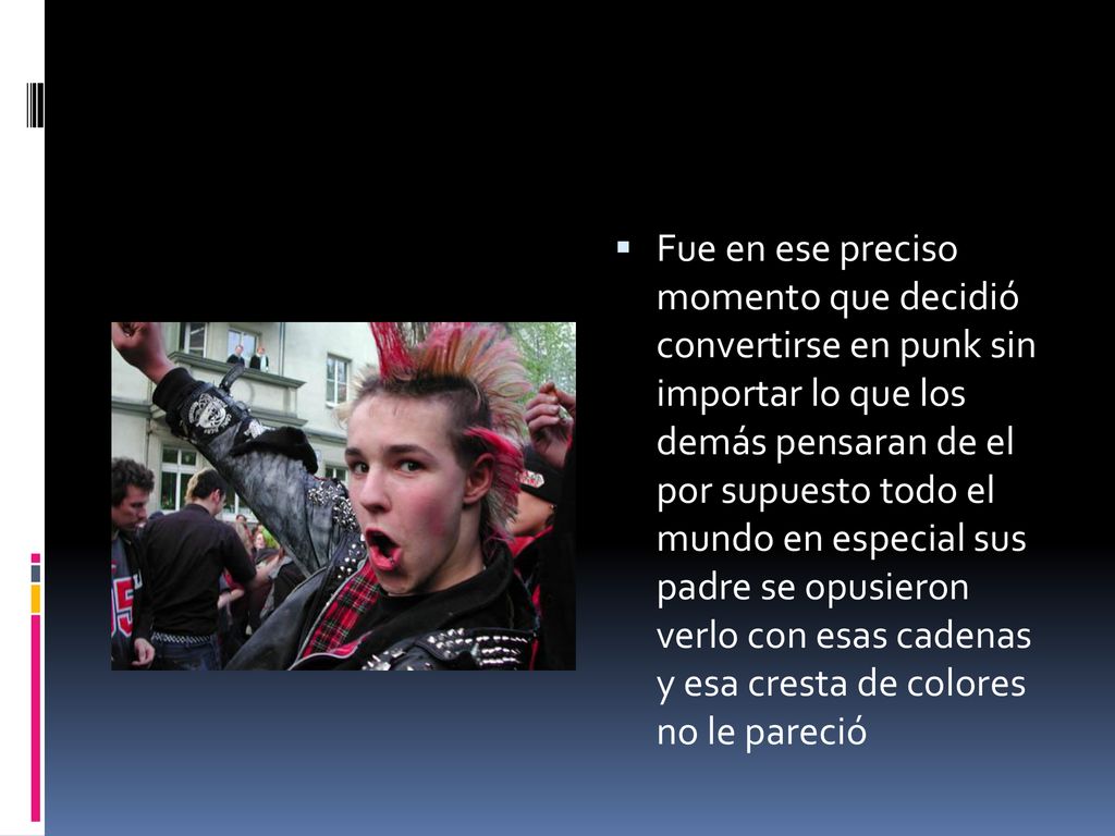 Fue en ese preciso momento que decidió convertirse en punk sin importar lo que los demás pensaran de el por supuesto todo el mundo en especial sus padre se opusieron verlo con esas cadenas y esa cresta de colores no le pareció