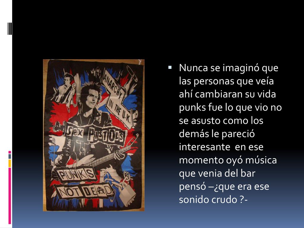 Nunca se imaginó que las personas que veía ahí cambiaran su vida punks fue lo que vio no se asusto como los demás le pareció interesante en ese momento oyó música que venia del bar pensó –¿que era ese sonido crudo -