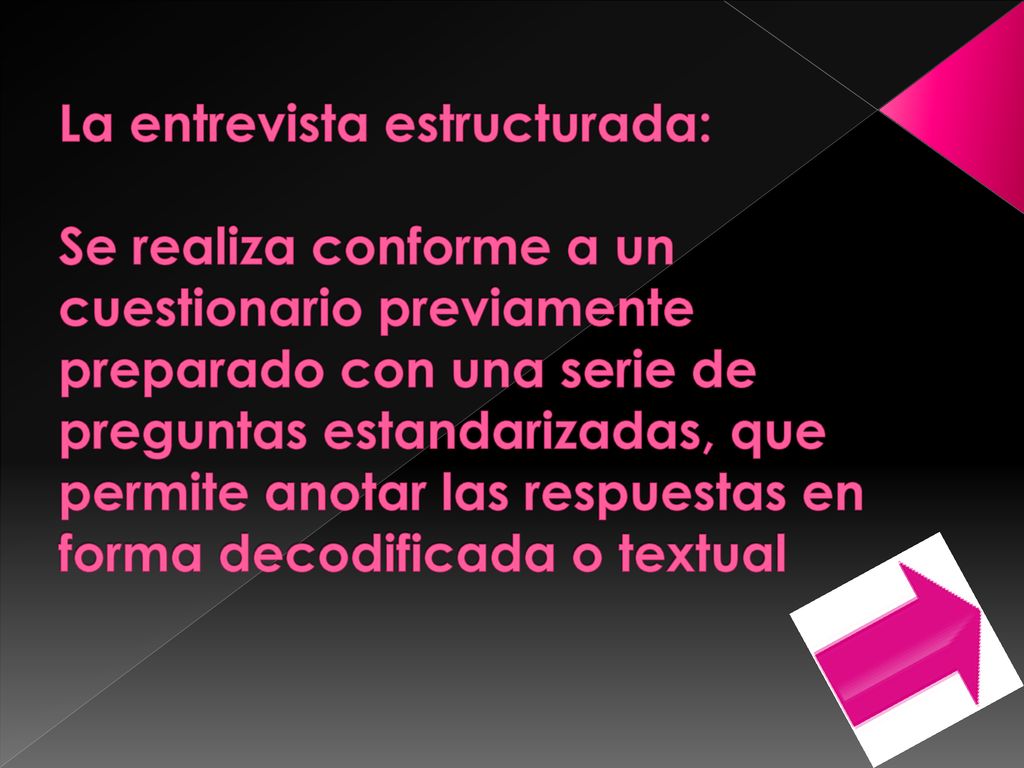 La entrevista estructurada: Se realiza conforme a un cuestionario previamente preparado con una serie de preguntas estandarizadas, que permite anotar las respuestas en forma decodificada o textual
