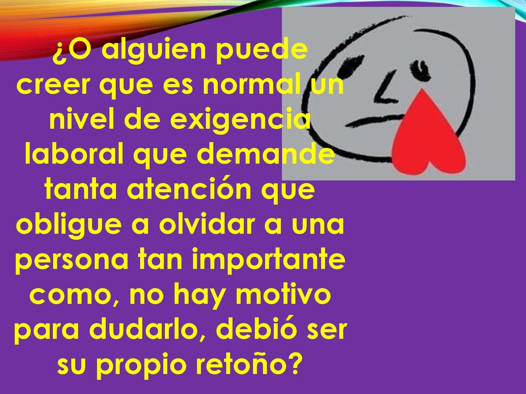 ¿O alguien puede creer que es normal un nivel de exigencia laboral que demande tanta atención que obligue a olvidar a una persona tan importante como, no hay motivo para dudarlo, debió ser su propio retoño