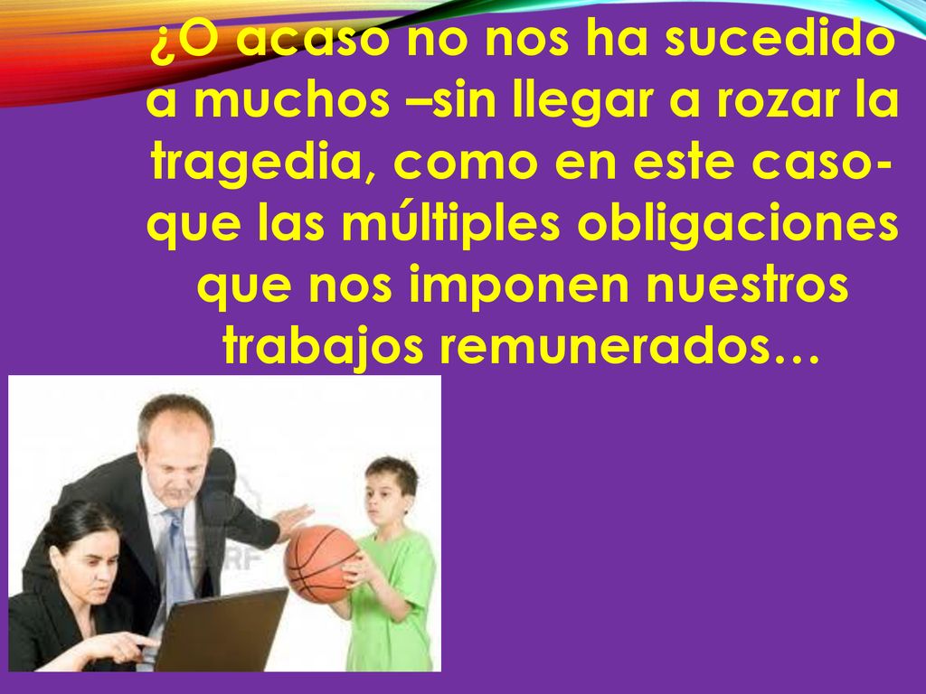 ¿O acaso no nos ha sucedido a muchos –sin llegar a rozar la tragedia, como en este caso- que las múltiples obligaciones que nos imponen nuestros trabajos remunerados…