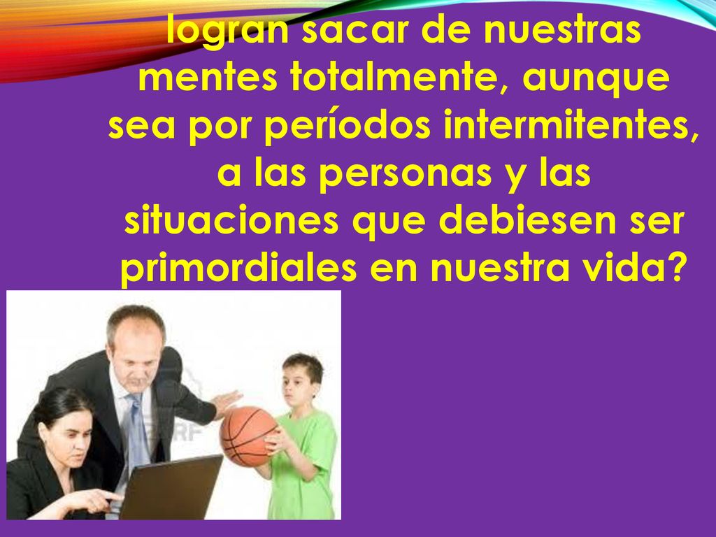 logran sacar de nuestras mentes totalmente, aunque sea por períodos intermitentes, a las personas y las situaciones que debiesen ser primordiales en nuestra vida