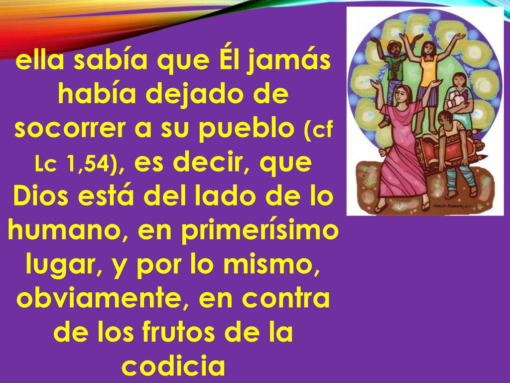 ella sabía que Él jamás había dejado de socorrer a su pueblo (cf Lc 1,54), es decir, que Dios está del lado de lo humano, en primerísimo lugar, y por lo mismo, obviamente, en contra de los frutos de la codicia