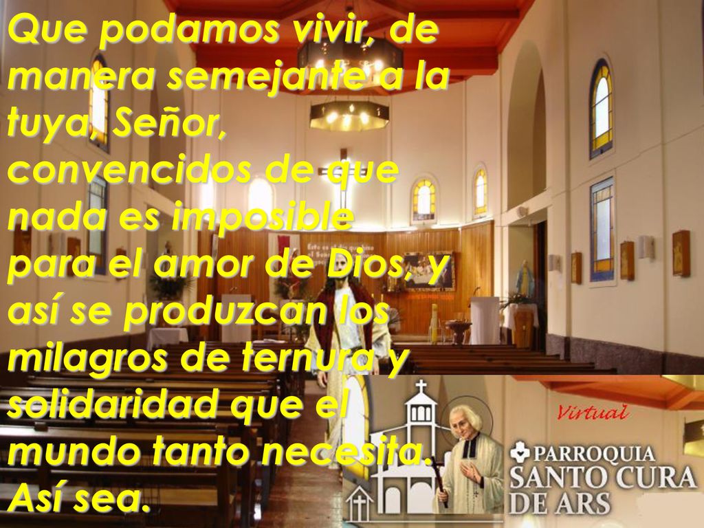 Que podamos vivir, de manera semejante a la tuya, Señor, convencidos de que nada es imposible para el amor de Dios, y así se produzcan los milagros de ternura y solidaridad que el mundo tanto necesita.