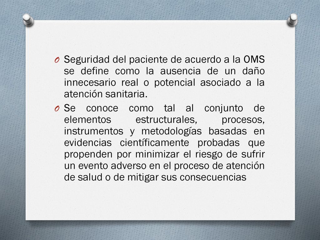 Seguridad del paciente de acuerdo a la OMS se define como la ausencia de un daño innecesario real o potencial asociado a la atención sanitaria.