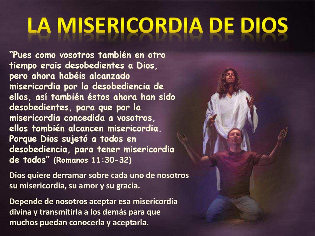 Pues como vosotros también en otro tiempo erais desobedientes a Dios, pero ahora habéis alcanzado misericordia por la desobediencia de ellos, así también éstos ahora han sido desobedientes, para que por la misericordia concedida a vosotros, ellos también alcancen misericordia. Porque Dios sujetó a todos en desobediencia, para tener misericordia de todos (Romanos 11:30-32)