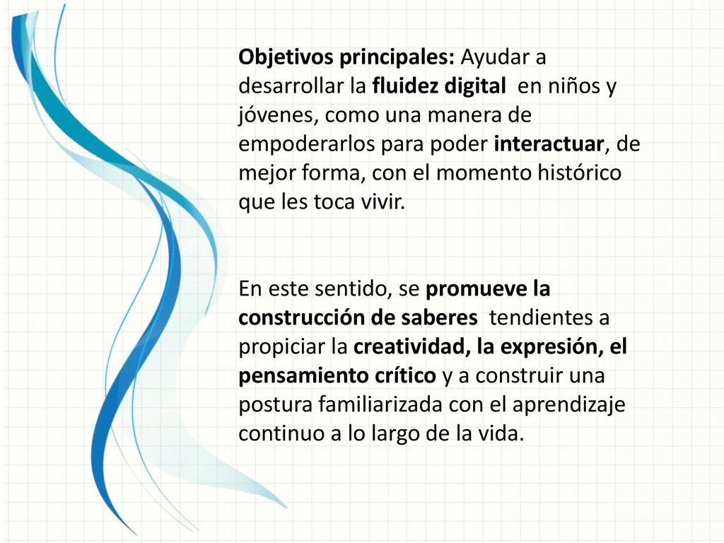 Objetivos principales: Ayudar a desarrollar la fluidez digital en niños y jóvenes, como una manera de empoderarlos para poder interactuar, de mejor forma, con el momento histórico que les toca vivir.