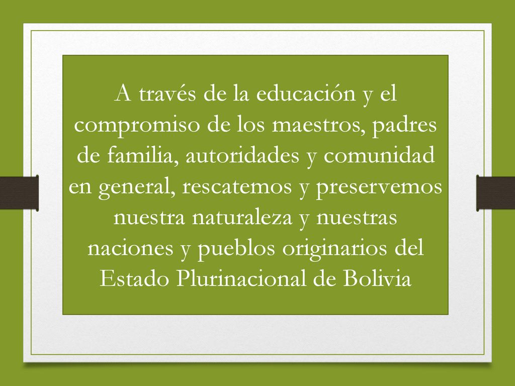 A través de la educación y el compromiso de los maestros, padres de familia, autoridades y comunidad en general, rescatemos y preservemos nuestra naturaleza y nuestras naciones y pueblos originarios del Estado Plurinacional de Bolivia