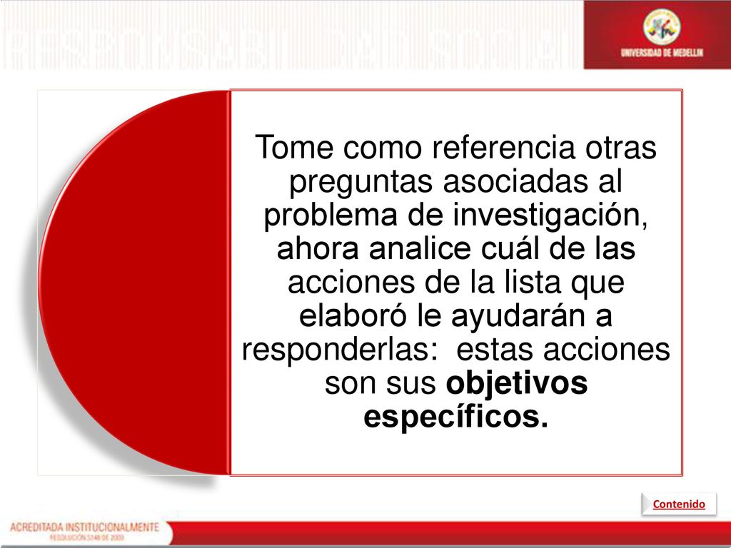 Tome como referencia otras preguntas asociadas al problema de investigación, ahora analice cuál de las acciones de la lista que elaboró le ayudarán a responderlas: estas acciones son sus objetivos específicos.