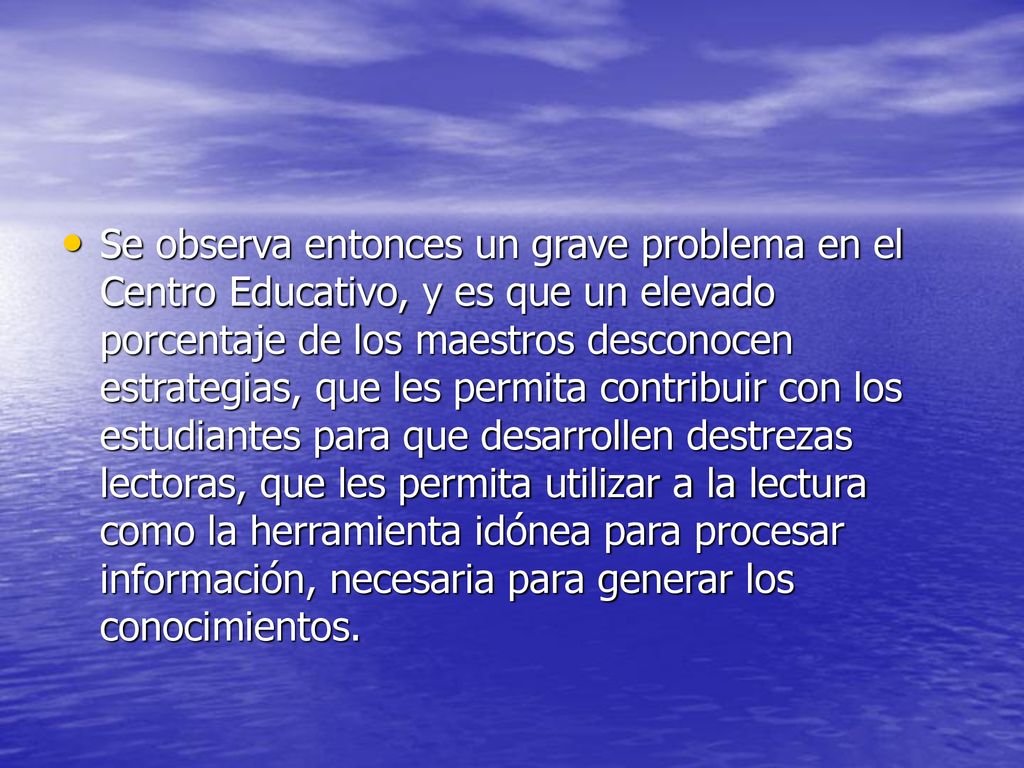 Se observa entonces un grave problema en el Centro Educativo, y es que un elevado porcentaje de los maestros desconocen estrategias, que les permita contribuir con los estudiantes para que desarrollen destrezas lectoras, que les permita utilizar a la lectura como la herramienta idónea para procesar información, necesaria para generar los conocimientos.