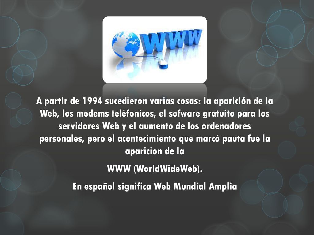 A partir de 1994 sucedieron varias cosas: la aparición de la Web, los modems teléfonicos, el sofware gratuito para los servidores Web y el aumento de los ordenadores personales, pero el acontecimiento que marcó pauta fue la aparicion de la WWW (WorldWideWeb).