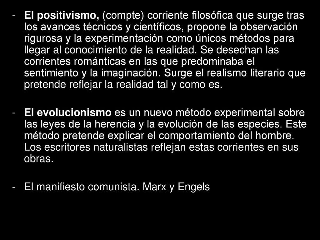 El positivismo, (compte) corriente filosófica que surge tras los avances técnicos y científicos, propone la observación rigurosa y la experimentación como únicos métodos para llegar al conocimiento de la realidad. Se desechan las corrientes románticas en las que predominaba el sentimiento y la imaginación. Surge el realismo literario que pretende reflejar la realidad tal y como es.