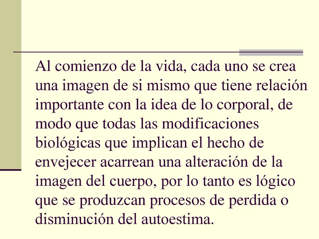 Al comienzo de la vida, cada uno se crea una imagen de si mismo que tiene relación importante con la idea de lo corporal, de modo que todas las modificaciones biológicas que implican el hecho de envejecer acarrean una alteración de la imagen del cuerpo, por lo tanto es lógico que se produzcan procesos de perdida o disminución del autoestima.