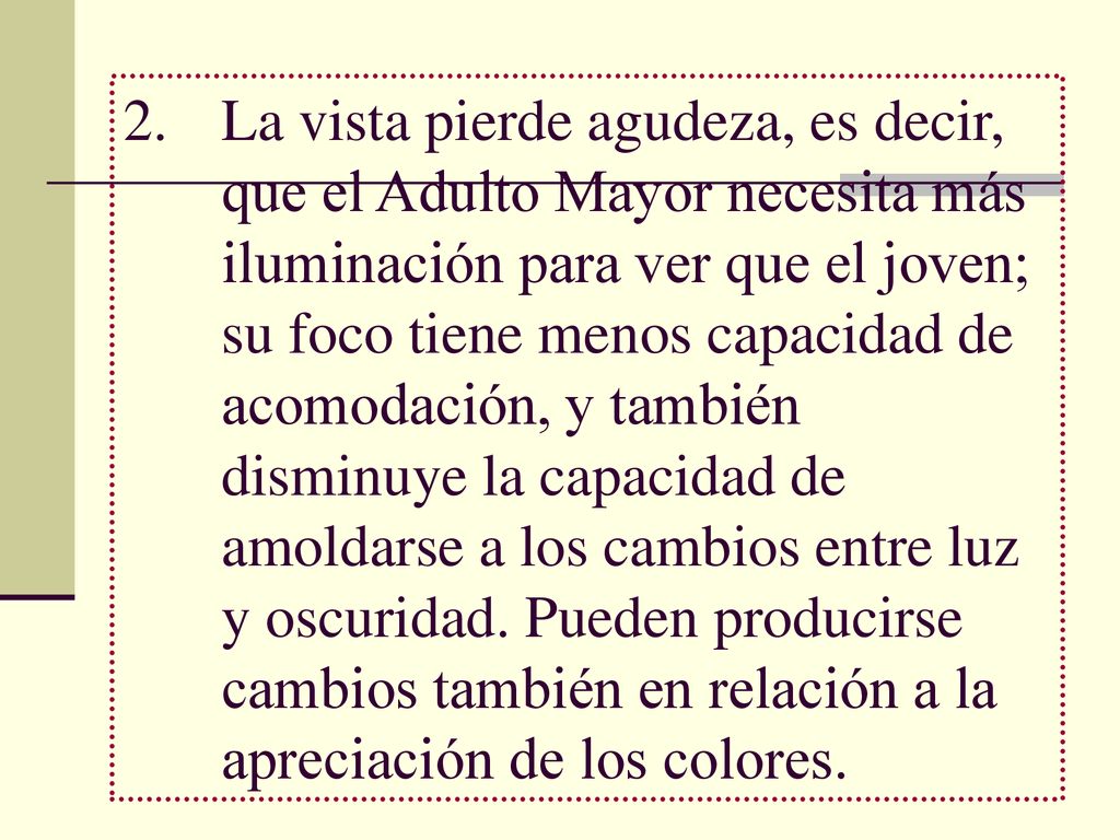 La vista pierde agudeza, es decir, que el Adulto Mayor necesita más iluminación para ver que el joven; su foco tiene menos capacidad de acomodación, y también disminuye la capacidad de amoldarse a los cambios entre luz y oscuridad.