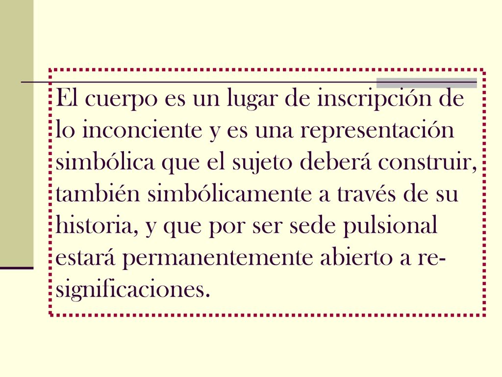 El cuerpo es un lugar de inscripción de lo inconciente y es una representación simbólica que el sujeto deberá construir, también simbólicamente a través de su historia, y que por ser sede pulsional estará permanentemente abierto a re-significaciones.