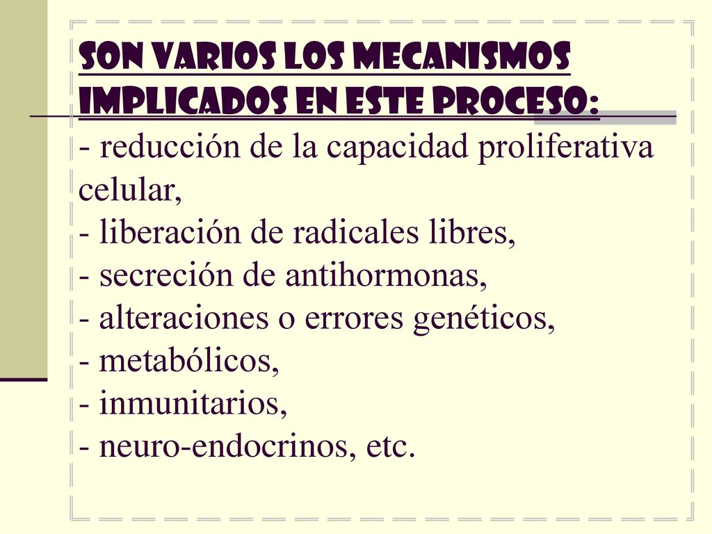 Son varios los mecanismos implicados en este proceso: - reducción de la capacidad proliferativa celular, - liberación de radicales libres, - secreción de antihormonas, - alteraciones o errores genéticos, - metabólicos, - inmunitarios, - neuro-endocrinos, etc.