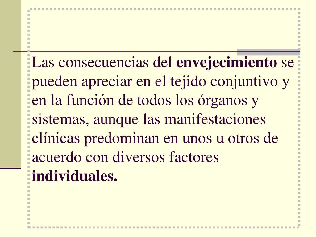 Las consecuencias del envejecimiento se pueden apreciar en el tejido conjuntivo y en la función de todos los órganos y sistemas, aunque las manifestaciones clínicas predominan en unos u otros de acuerdo con diversos factores individuales.